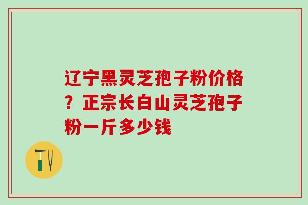 辽宁黑灵芝孢子粉价格？正宗长白山灵芝孢子粉一斤多少钱
