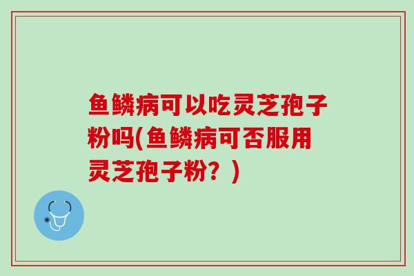 鱼鳞病可以吃灵芝孢子粉吗(鱼鳞病可否服用灵芝孢子粉？)