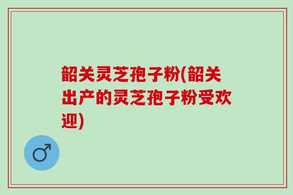 韶关灵芝孢子粉(韶关出产的灵芝孢子粉受欢迎)