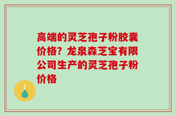 高端的灵芝孢子粉胶囊价格？龙泉森芝宝有限公司生产的灵芝孢子粉价格