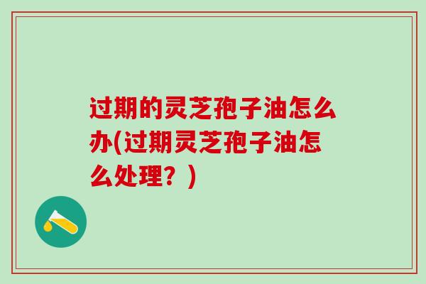 过期的灵芝孢子油怎么办(过期灵芝孢子油怎么处理？)