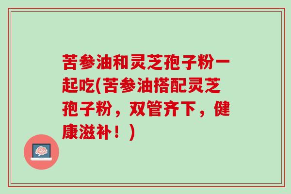 苦参油和灵芝孢子粉一起吃(苦参油搭配灵芝孢子粉，双管齐下，健康滋补！)