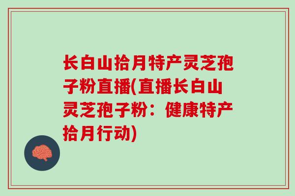 长白山拾月特产灵芝孢子粉直播(直播长白山灵芝孢子粉：健康特产拾月行动)
