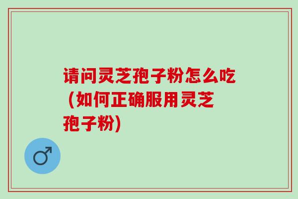 请问灵芝孢子粉怎么吃 (如何正确服用灵芝孢子粉)