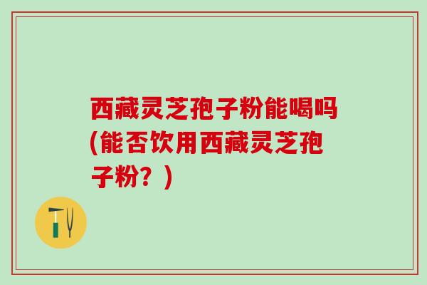 西藏灵芝孢子粉能喝吗(能否饮用西藏灵芝孢子粉?) 西藏灵芝孢子粉能喝吗(能否饮用西藏灵芝孢子粉?)