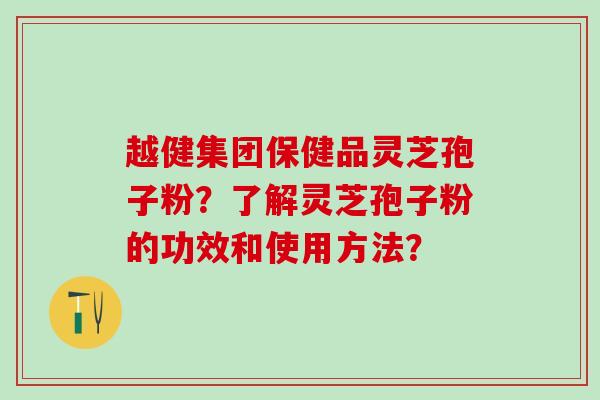 越健集团保健品灵芝孢子粉？了解灵芝孢子粉的功效和使用方法？