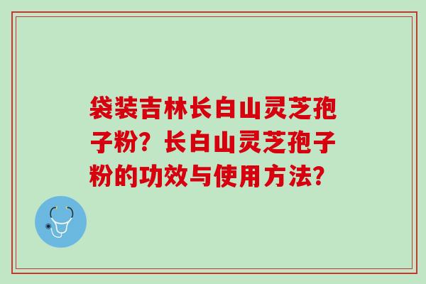 袋装吉林长白山灵芝孢子粉?长白山灵芝孢子粉的功效与使用方法? 袋装吉林长白山灵芝孢子粉?长白山灵芝孢子粉的功效与使用方法?