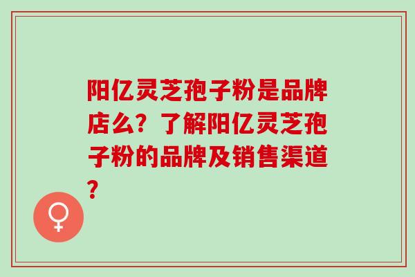 阳亿灵芝孢子粉是品牌店么？了解阳亿灵芝孢子粉的品牌及销售渠道？