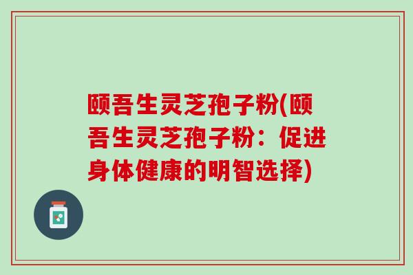 颐吾生灵芝孢子粉(颐吾生灵芝孢子粉：促进身体健康的明智选择)