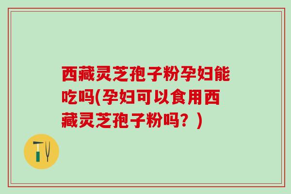 西藏灵芝孢子粉孕妇能吃吗(孕妇可以食用西藏灵芝孢子粉吗？)