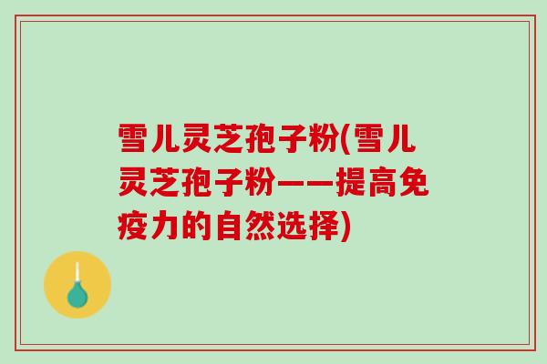 雪儿灵芝孢子粉(雪儿灵芝孢子粉——提高免疫力的自然选择)