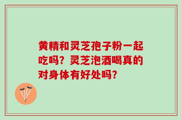 黄精和灵芝孢子粉一起吃吗？灵芝泡酒喝真的对身体有好处吗？