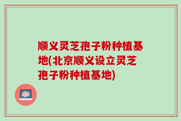 顺义灵芝孢子粉种植基地(北京顺义设立灵芝孢子粉种植基地)