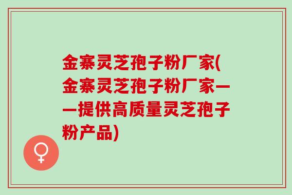 金寨灵芝孢子粉厂家(金寨灵芝孢子粉厂家——提供高质量灵芝孢子粉产品)