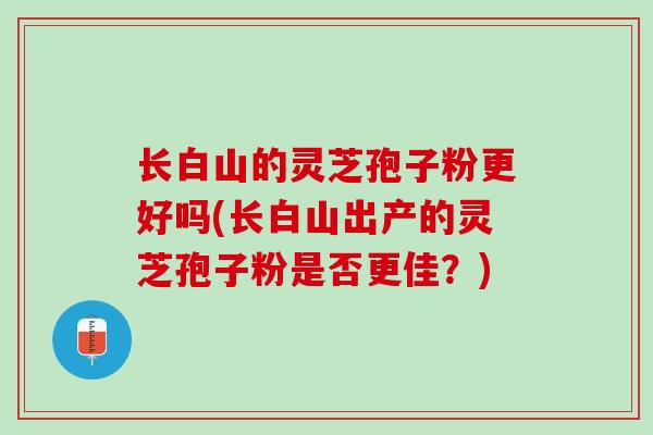 长白山的灵芝孢子粉更好吗(长白山出产的灵芝孢子粉是否更佳？)