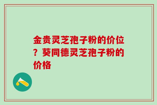 金贵灵芝孢子粉的价位？葵同德灵芝孢子粉的价格