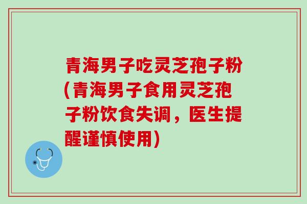 青海男子吃灵芝孢子粉(青海男子食用灵芝孢子粉饮食失调，医生提醒谨慎使用)