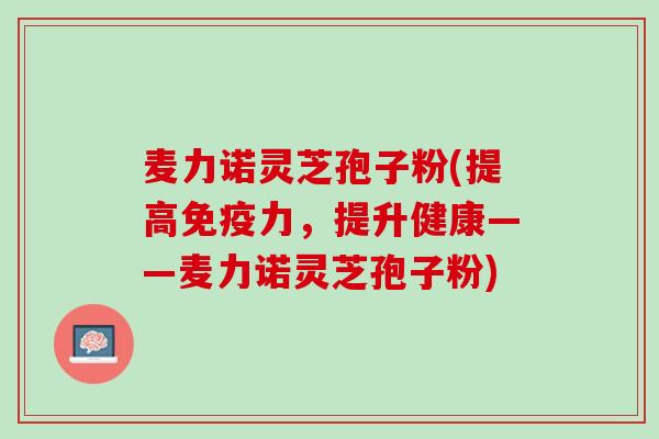 麦力诺灵芝孢子粉(提高免疫力，提升健康——麦力诺灵芝孢子粉)