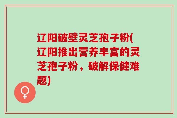 辽阳破壁灵芝孢子粉(辽阳推出营养丰富的灵芝孢子粉，破解保健难题)