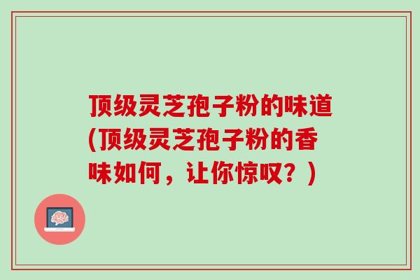 灵芝孢子粉的味道(灵芝孢子粉的香味如何,让你惊叹?) 灵芝孢子粉的味道(灵芝孢子粉的香味如何,让你惊叹?)