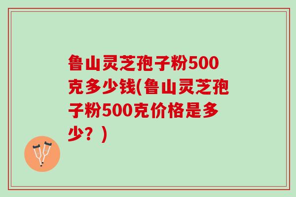 鲁山灵芝孢子粉500克多少钱(鲁山灵芝孢子粉500克价格是多少？)