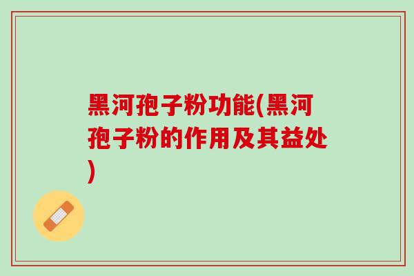 黑河孢子粉功能(黑河孢子粉的作用及其益处)