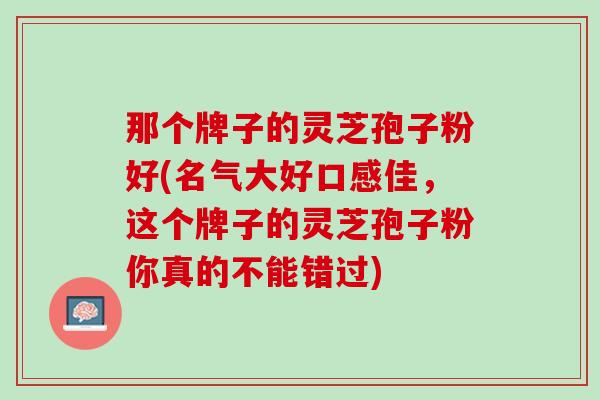 那个牌子的灵芝孢子粉好(名气大好口感佳，这个牌子的灵芝孢子粉你真的不能错过)