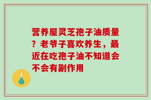 营养屋灵芝孢子油质量？老爷子喜欢养生，最近在吃孢子油不知道会不会有副作用
