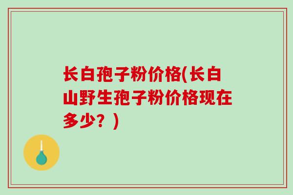 长白孢子粉价格(长白山野生孢子粉价格现在多少？)