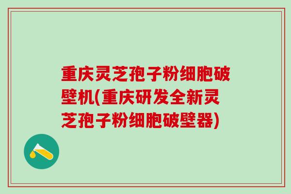 重庆灵芝孢子粉细胞破壁机(重庆研发全新灵芝孢子粉细胞破壁器)