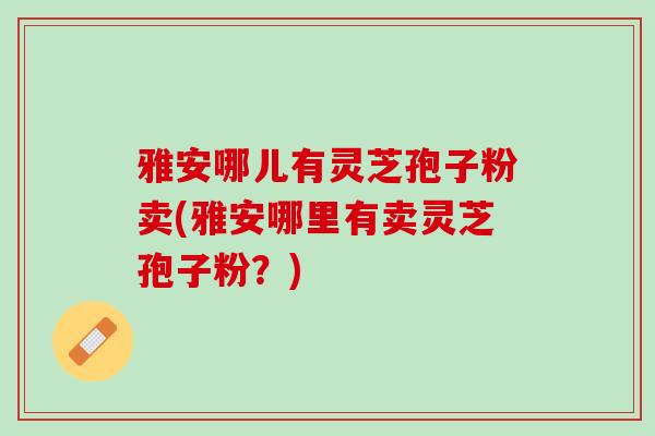 雅安哪儿有灵芝孢子粉卖(雅安哪里有卖灵芝孢子粉？)