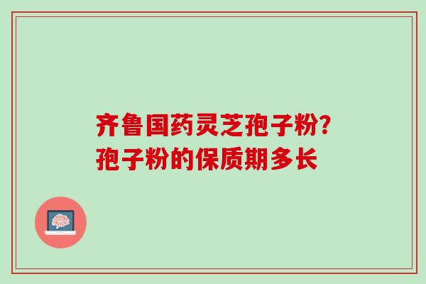 齐鲁国药灵芝孢子粉？孢子粉的保质期多长