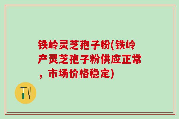 铁岭灵芝孢子粉(铁岭产灵芝孢子粉供应正常，市场价格稳定)