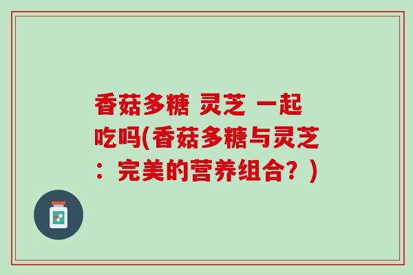 香菇多糖 灵芝 一起吃吗(香菇多糖与灵芝：完美的营养组合？)