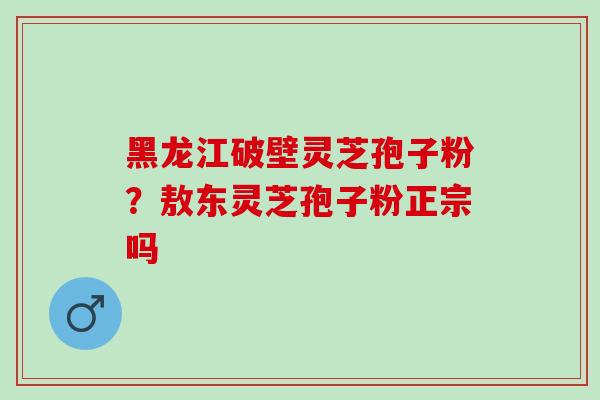 黑龙江破壁灵芝孢子粉？敖东灵芝孢子粉正宗吗