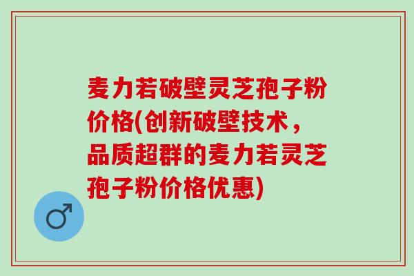 麦力若破壁灵芝孢子粉价格(创新破壁技术，品质超群的麦力若灵芝孢子粉价格优惠)