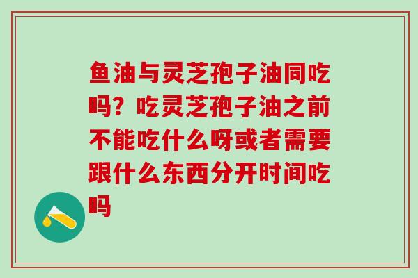 鱼油与灵芝孢子油同吃吗？吃灵芝孢子油之前不能吃什么呀或者需要跟什么东西分开时间吃吗