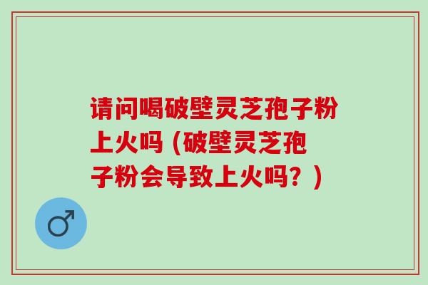 请问喝破壁灵芝孢子粉上火吗 (破壁灵芝孢子粉会导致上火吗？)