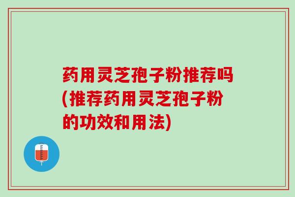 药用灵芝孢子粉推荐吗(推荐药用灵芝孢子粉的功效和用法)