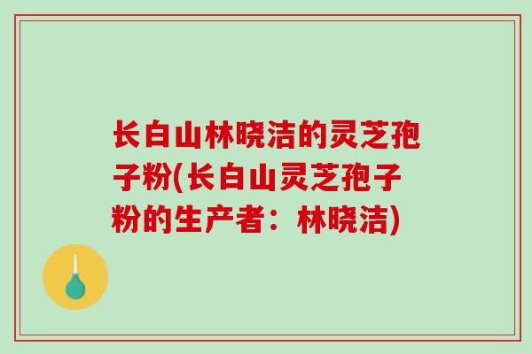 长白山林晓洁的灵芝孢子粉(长白山灵芝孢子粉的生产者：林晓洁)