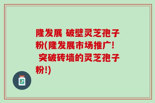 隆发展 破壁灵芝孢子粉(隆发展市场推广! 突破砖墙的灵芝孢子粉!)
