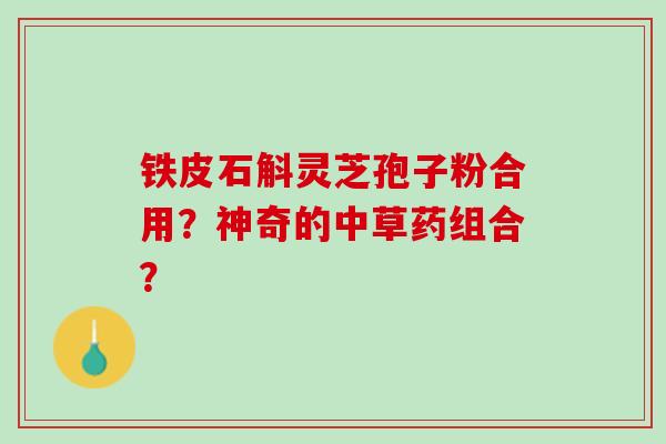 铁皮石斛灵芝孢子粉合用?神奇的中草药组合? 铁皮石斛灵芝孢子粉合用?神奇的中草药组合?