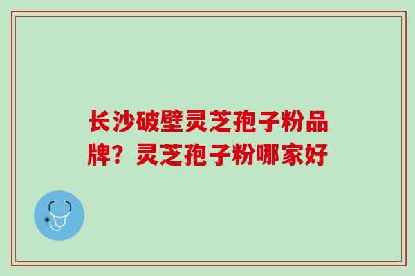 长沙破壁灵芝孢子粉品牌？灵芝孢子粉哪家好
