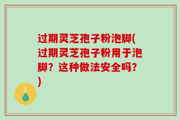 过期灵芝孢子粉泡脚(过期灵芝孢子粉用于泡脚？这种做法安全吗？)