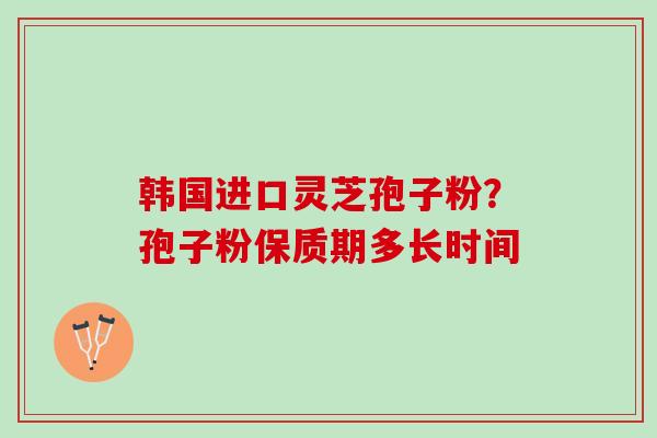 韩国进口灵芝孢子粉？孢子粉保质期多长时间