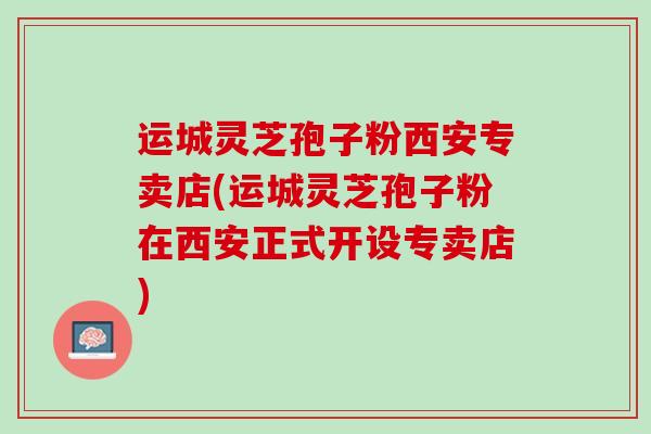 运城灵芝孢子粉西安专卖店(运城灵芝孢子粉在西安正式开设专卖店)