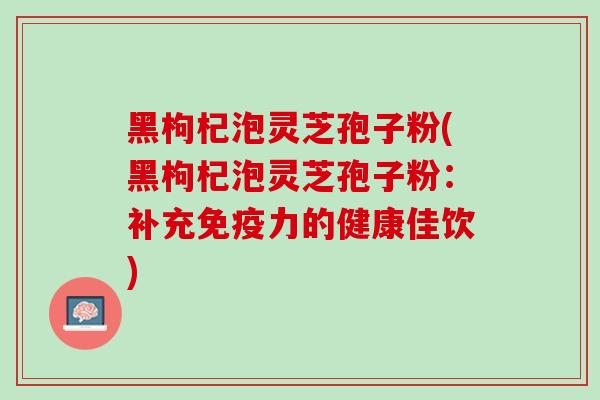 黑枸杞泡灵芝孢子粉(黑枸杞泡灵芝孢子粉：补充免疫力的健康佳饮)