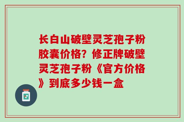 长白山破壁灵芝孢子粉胶囊价格？修正牌破壁灵芝孢子粉《官方价格》到底多少钱一盒