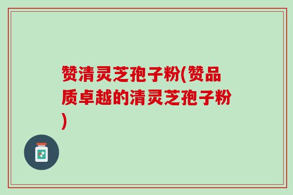 赞清灵芝孢子粉(赞品质卓越的清灵芝孢子粉)
