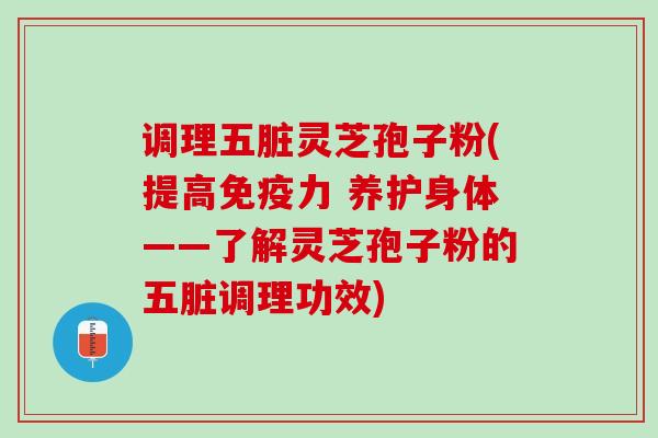 调理五脏灵芝孢子粉(提高免疫力 养护身体——了解灵芝孢子粉的五脏调理功效)